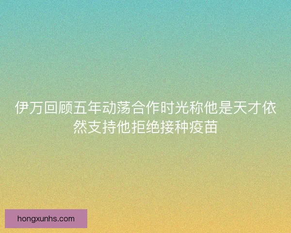 伊万回顾五年动荡合作时光称他是天才依然支持他拒绝接种疫苗